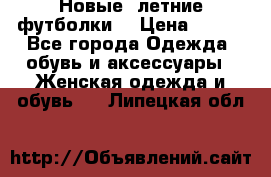 Новые, летние футболки  › Цена ­ 500 - Все города Одежда, обувь и аксессуары » Женская одежда и обувь   . Липецкая обл.